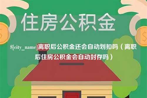 衡阳离职后公积金还会自动划扣吗（离职后住房公积金会自动封存吗）