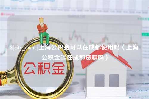 衡阳上海公积金可以在成都使用吗（上海公积金能在成都贷款吗）